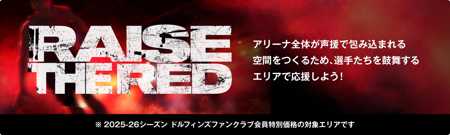 RAISE THE RED アリーナ全体が声援で包み込まれる 空間をつくるため､選手たちを鼓舞するエリアで応援しよう！ ※2025-26シーズン ドルフィンズファンクラブ会員特別価格の対象エリアです
