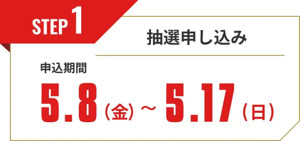 STEP1 抽選申し込み 申込期間5.8(金) ～ 5.17(日)