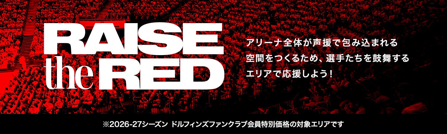 RAISE THE RED アリーナ全体が声援で包み込まれる 空間をつくるため､選手たちを鼓舞するエリアで応援しよう！ ※2026-27シーズン ドルフィンズファンクラブ会員特別価格の対象エリアです