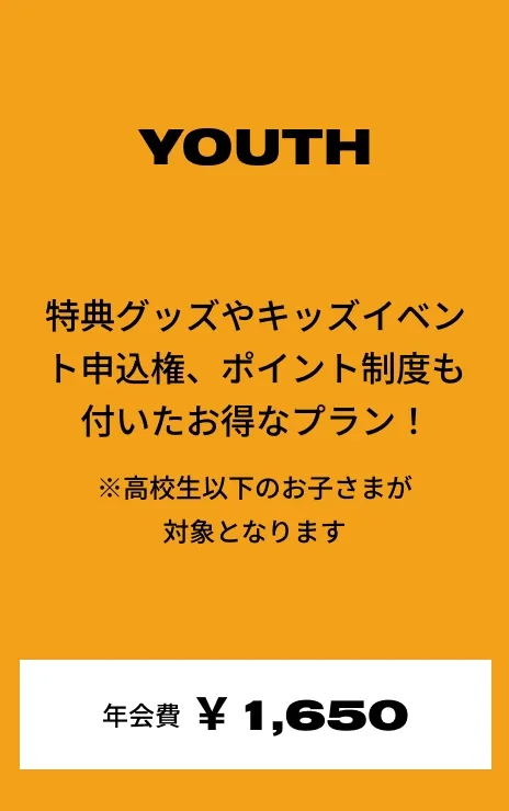 YOUTH 特典グッズやキッズイベント申込権、ポイント制度も付いたお得なプラン！ ※高校生以下のお子さまが対象となります 年会費:¥1,650